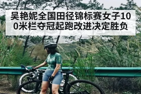 吴艳妮全国田径锦标赛女子100米栏夺冠起跑改进决定胜负
